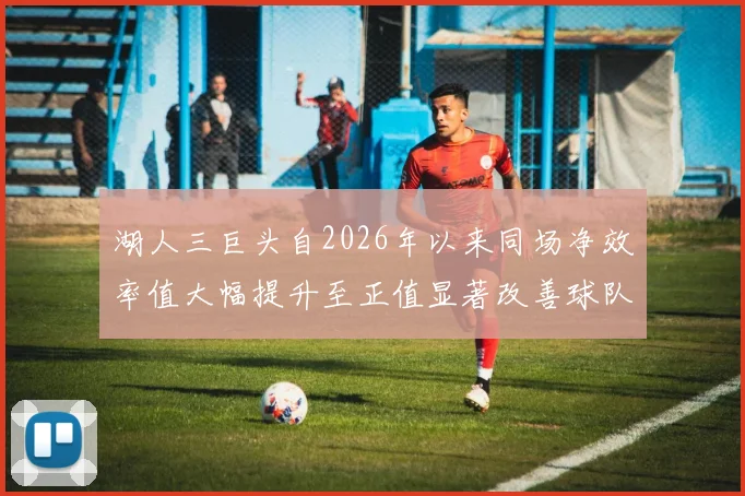 湖人三巨头自2026年以来同场净效率值大幅提升至正值显著改善球队表现