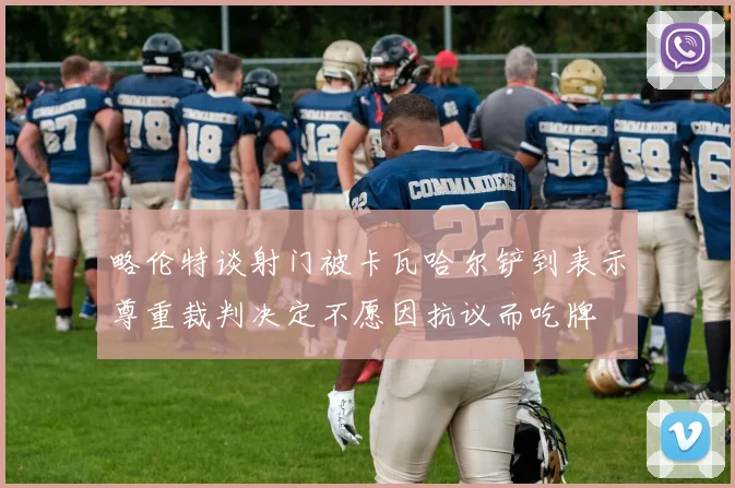 略伦特谈射门被卡瓦哈尔铲到表示尊重裁判决定不愿因抗议而吃牌