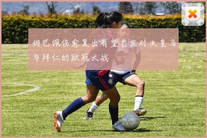 姆巴佩伤愈复出有望首发对决皇马与拜仁的欧冠大战