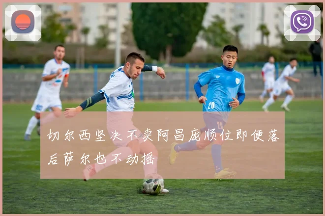 切尔西坚决不卖阿昌庞顺位即便落后萨尔也不动摇