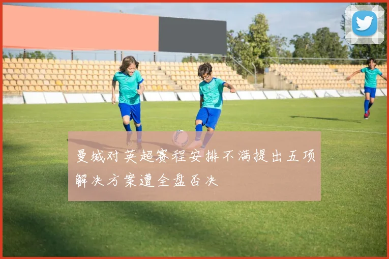 曼城对英超赛程安排不满提出五项解决方案遭全盘否决
