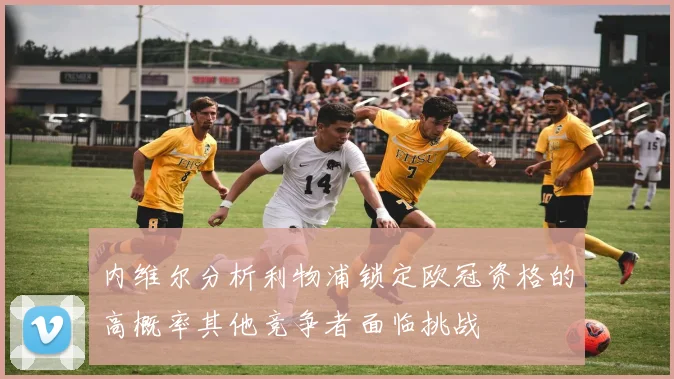 内维尔分析利物浦锁定欧冠资格的高概率其他竞争者面临挑战
