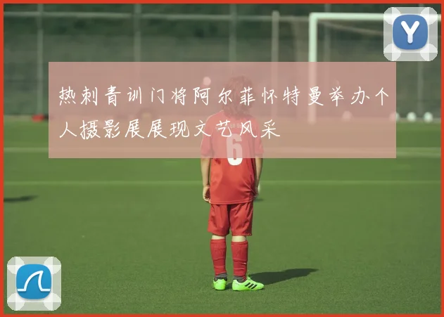 热刺青训门将阿尔菲怀特曼举办个人摄影展展现文艺风采