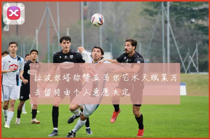 拉波尔塔称赞亚马尔艺术天赋莱万去留将由个人意愿决定