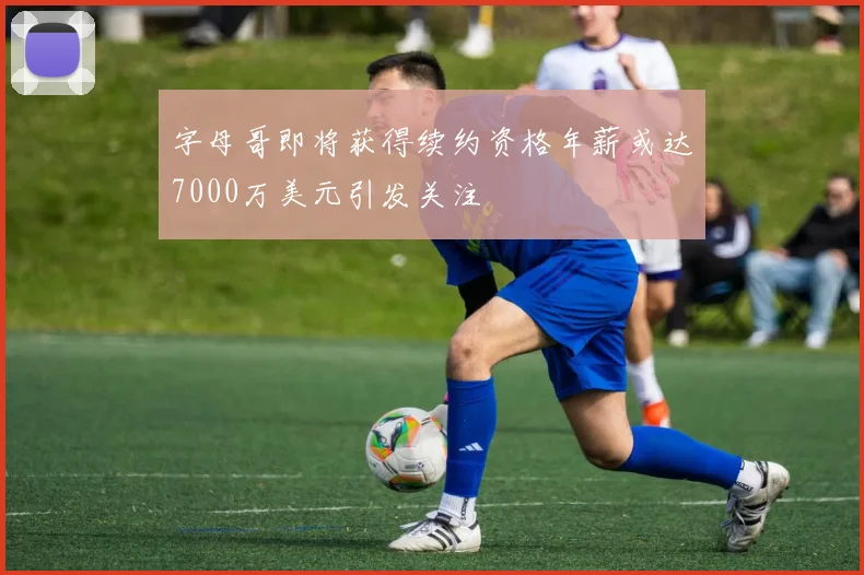 字母哥即将获得续约资格年薪或达7000万美元引发关注