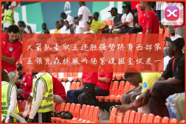 火箭队豪取五连胜强势跻身西部第五领先森林狼两场紧追掘金仅差一场
