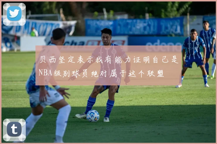 贝西坚定表示我有能力证明自己是NBA级别球员绝对属于这个联盟
