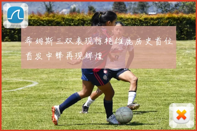 希姆斯三双表现惊艳雄鹿历史首位首发中锋再现辉煌