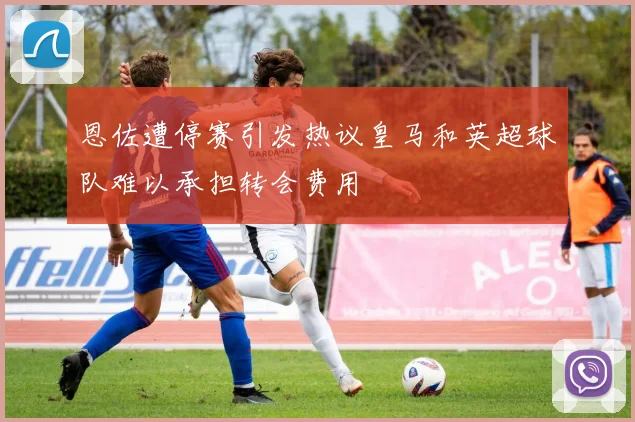 恩佐遭停赛引发热议皇马和英超球队难以承担转会费用
