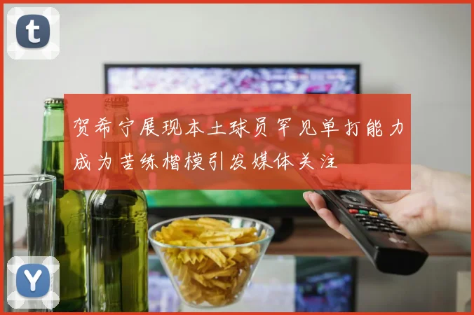 贺希宁展现本土球员罕见单打能力成为苦练楷模引发媒体关注