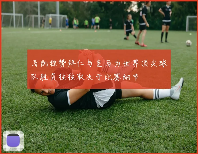 马凯称赞拜仁与皇马为世界顶尖球队胜负往往取决于比赛细节